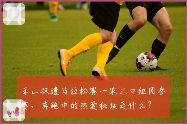 乐山双遗马拉松赛一家三口组团参赛，奔跑中的热爱秘诀是什么？