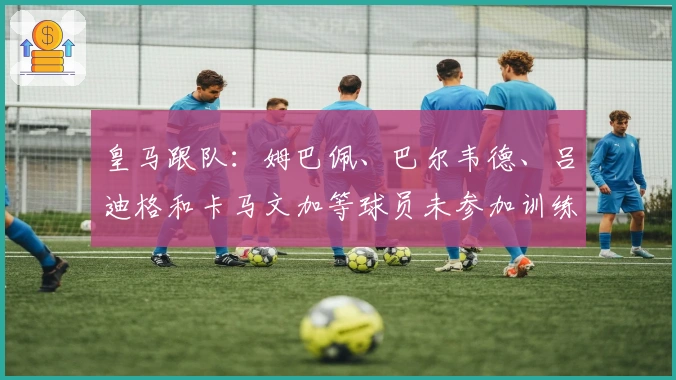 皇马跟队：姆巴佩、巴尔韦德、吕迪格和卡马文加等球员未参加训练