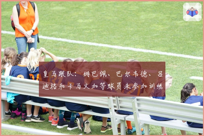 皇马跟队：姆巴佩、巴尔韦德、吕迪格和卡马文加等球员未参加训练