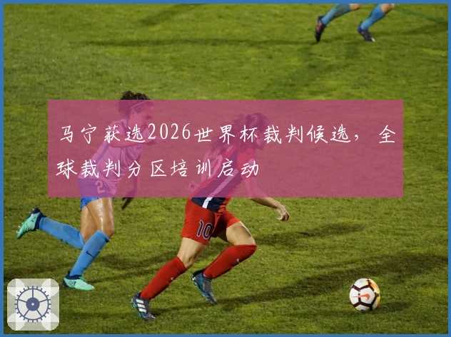马宁获选2026世界杯裁判候选，全球裁判分区培训启动