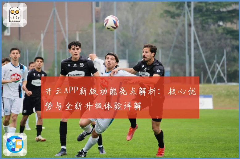 开云APP新版功能亮点解析：核心优势与全新升级体验详解