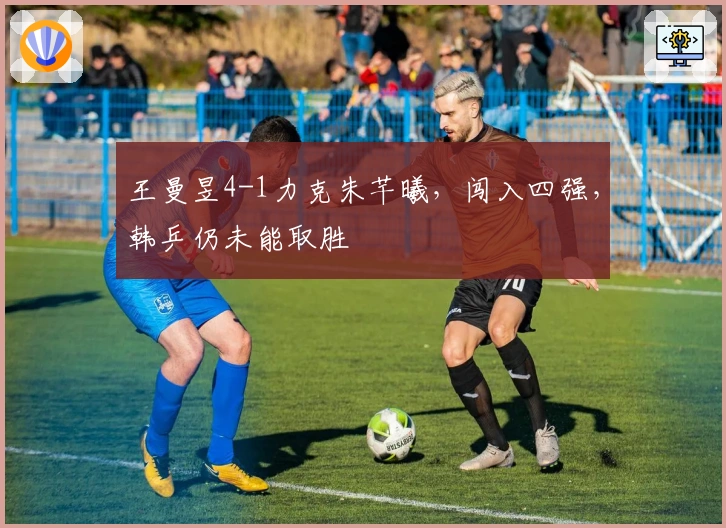 王曼昱4-1力克朱芊曦，闯入四强，韩乒仍未能取胜