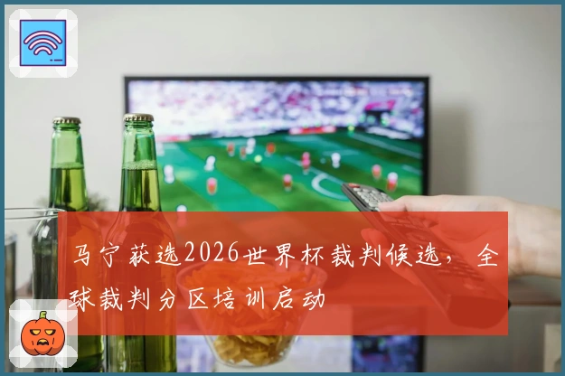 马宁获选2026世界杯裁判候选，全球裁判分区培训启动