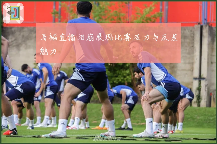 马韬直播泪崩展现比赛活力与反差魅力