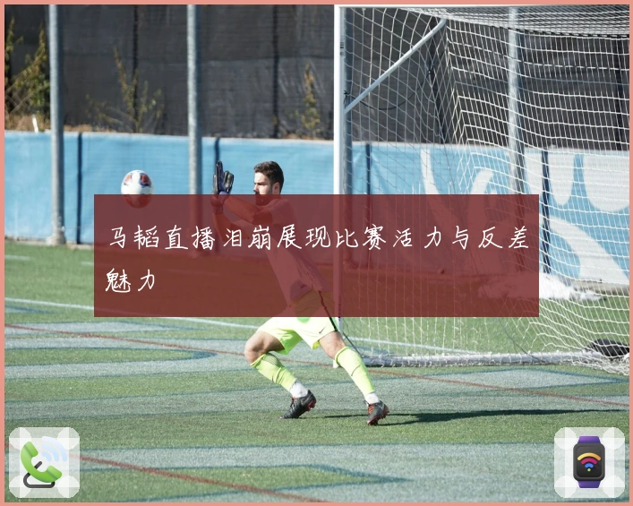 马韬直播泪崩展现比赛活力与反差魅力